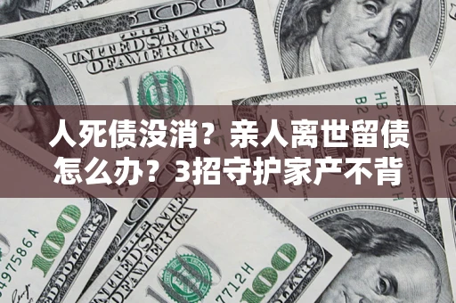武汉人死债没消？亲人离世留债怎么办？3招守护家产不背锅