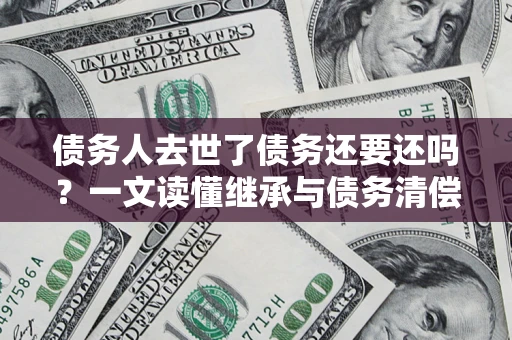 武汉债务人去世了债务还要还吗？一文读懂继承与债务清偿